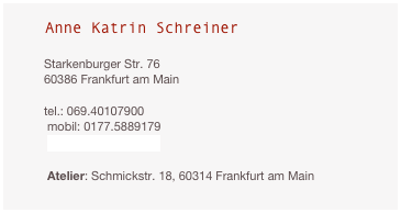 Anne Katrin Schreiner
                                                     Starkenburger Str. 76
60386 Frankfurt am Main
                                                                    
tel.: 069.40107900
 mobil: 0177.5889179                                                                     
 akschreiner@gmx.de  

 Atelier: Schmickstr. 18, 60314 Frankfurt am Main
